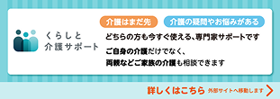 くらしと介護サポート 介護はまだ先 介護の疑問やお悩みがある どちらの方も今すぐ使える、専門家サポートです ご自身の介護だけでなく、両親などご家族の介護も相談できます 詳しくはこちら 外部サイトへ移動します