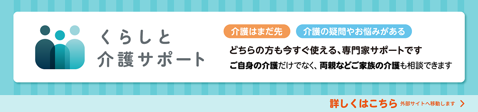 くらしと介護サポート 介護はまだ先 介護の疑問やお悩みがある どちらの方も今すぐ使える、専門家サポートです ご自身の介護だけでなく、両親などご家族の介護も相談できます 詳しくはこちら 外部サイトへ移動します