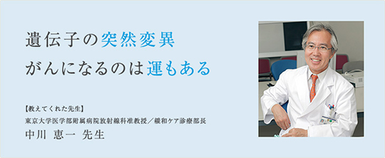 遺伝子の突然変異　がんになるのは運もある　【教えてくれた先生】　東京大学医学部附属病院　放射線科准教授　緩和ケア診療部長　中川恵一先生