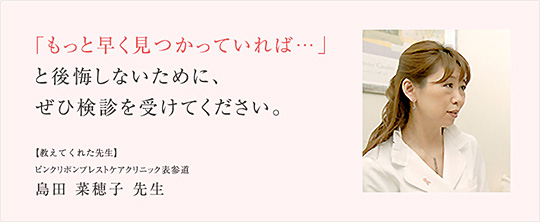 「もっと早く見つかっていれば…」と後悔しないために、ぜひ検診を受けてください。 【教えてくれた人】ピンクリボンブレストケアクリニック表参道　島田菜穂子先生