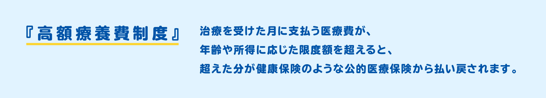 『高額療育費精度』治療を受けた月に支払う医療費が、年齢や所得に応じた限度額を超えると、超えた分が健康保険のような公的医療保険から払い戻されます。