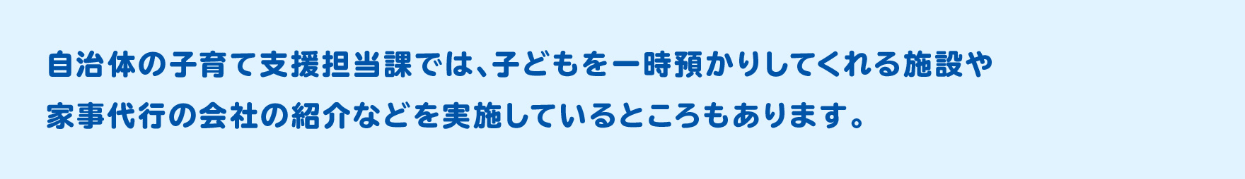 自治体の子育て支援担当課では、子どもを一時預かりしてくれる施設や家事代行の会社の紹介などを実施しているところもあります。