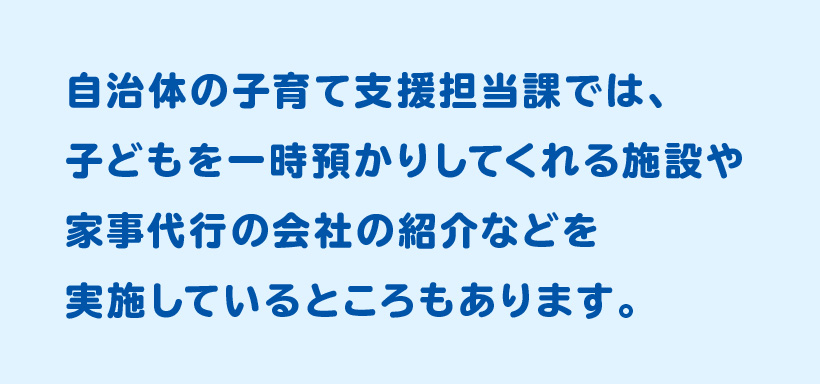 自治体の子育て支援担当課では、子どもを一時預かりしてくれる施設や家事代行の会社の紹介などを実施しているところもあります。