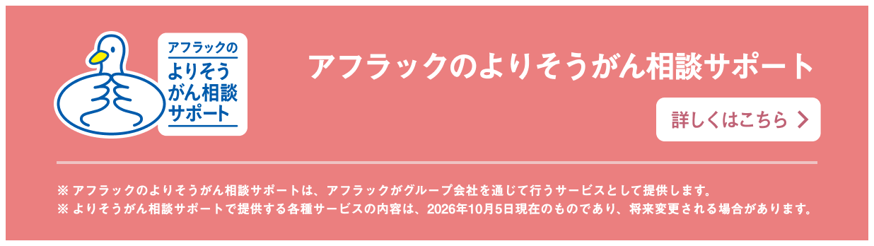 アフラックのよりそうがん相談サポート ※アフラックのよりそうがん相談サポートは、アフラックがグループ会社を通じて行うサービスとして提供します。 ※よりそうがん相談サポートで提供する各種サービスの内容は、2026年10月5日現在のものであり、将来変更される場合があります。 詳しくはこちら