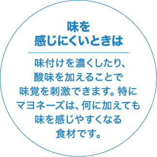 味を感じにくいときは 味付けを濃くしたり、酸味を加えることで味覚を刺激できます。特にマヨネーズは、何に加えても味を感じやすくなる食材です。