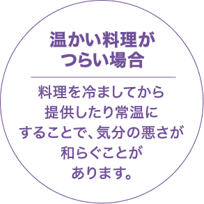 温かい料理がつらい場合 料理を冷ましてから提供したり、常温にすることで、気分の悪さが和らぐことがあります。
