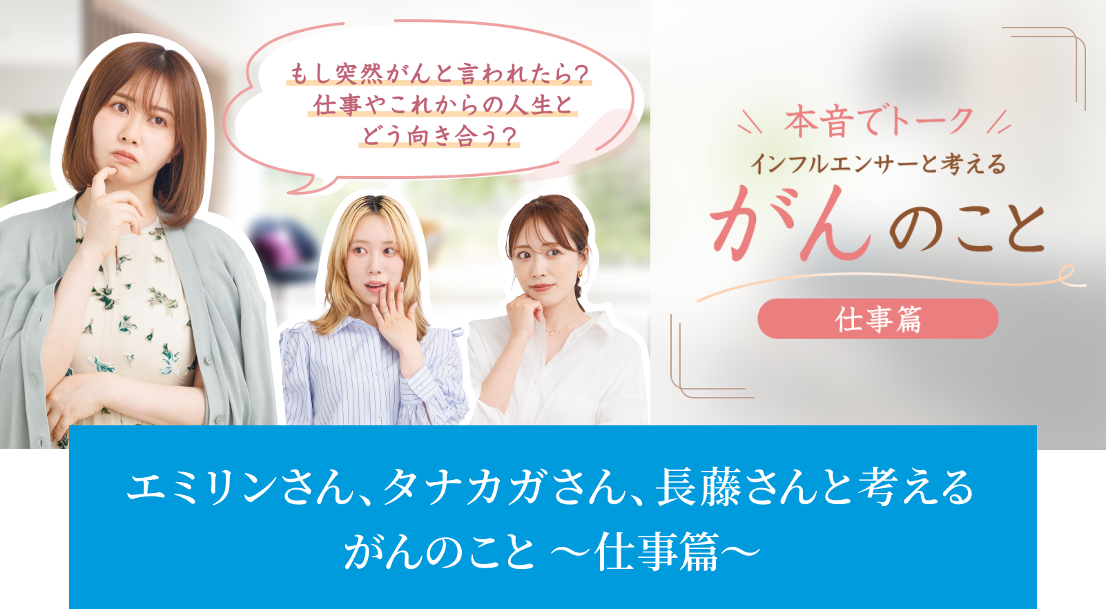 もし突然がんと言われたら？仕事やこれからの人生とどう向き合う？ 本音でトーク インフルエンサーと考える がんのこと 仕事篇 エミリンさん、タナカガさん、長藤さんと考える がんのこと 〜仕事篇〜