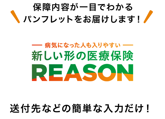 保障内容が一目でわかるパンフレットをお届けします！ 病気になった人も入りやすい 新しい形の医療保険 REASON 送付先などの簡単な入力だけ！