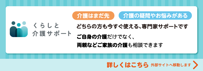 介護はまだ先 介護の疑問やお悩みがある どちらの方も今すぐ使える、専門家サポートです ご自身の介護だけではなく、両親などご家族の介護も相談できます 詳しくはこちら 外部サイトへ移動します