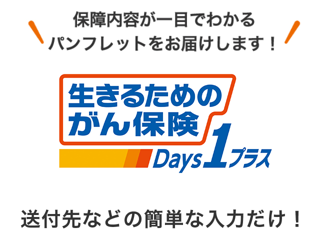 保障内容が一目でわかるパンフレットをお届けします！ あなたの保障を最新化 生きるためのがん保険Days1プラス 送付先などの簡単な入力だけ！