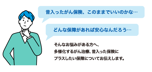 昔入ったがん保険、このままでいいのかな・・・ どんな保障があれば安心なんだろう そんなお悩みがある方へ、多様化するがん治療、昔入った保険にプラスしたい保障についてお伝えします。