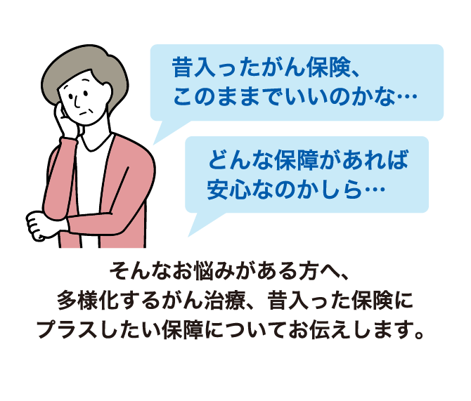 昔入ったがん保険、このままでいいのかな・・・ どんな保障があれば安心なのかしら・・・そんなお悩みがある方へ、多様化するがん治療、昔入った保険にプラスしたい保障についてお伝えします。