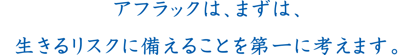 アフラックは、まずは、生きるリスクに備えることを第一に考えます。