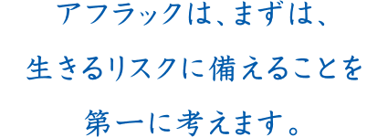 アフラックは、まずは、生きるリスクに備えることを第一に考えます。