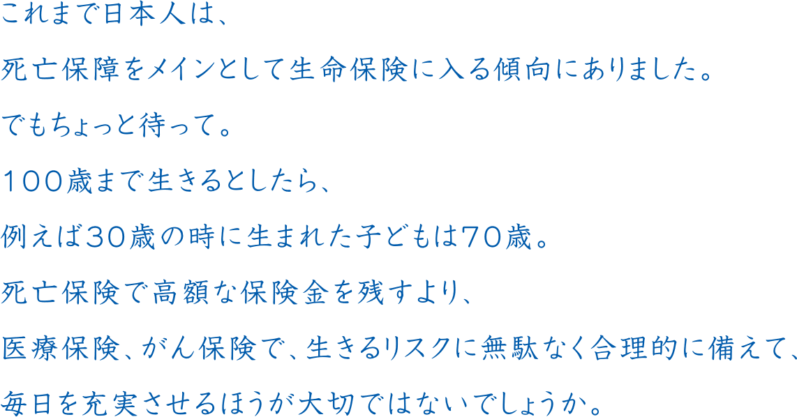 これまで日本人は、死亡保障をメインとして生命保険に入る傾向にありました。でもちょっと待って。100歳まで生きるとしたら、例えば30歳の時に生まれた子どもは70歳。死亡保険で高額な保険金を残すより、医療保険、がん保険で、生きるリスクに無駄なく合理的に備えて、毎日を充実させるほうが大切ではないでしょうか。