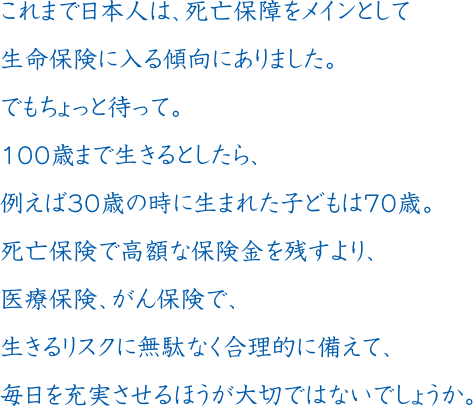 これまで日本人は、死亡保障をメインとして生命保険に入る傾向にありました。でもちょっと待って。100歳まで生きるとしたら、例えば30歳の時に生まれた子どもは70歳。死亡保険で高額な保険金を残すより、医療保険、がん保険で、生きるリスクに無駄なく合理的に備えて、毎日を充実させるほうが大切ではないでしょうか。