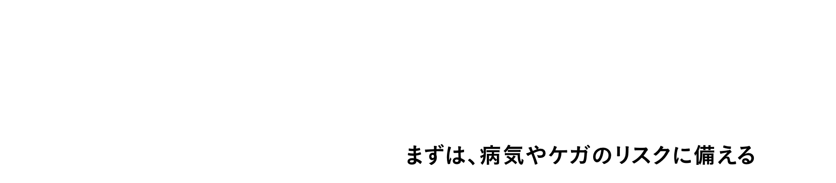 アフラック式 その1 保険に入るとき ［これまで］ まずは、死亡保障 → ［これから］ まずは、病気やケガのリスクに備える