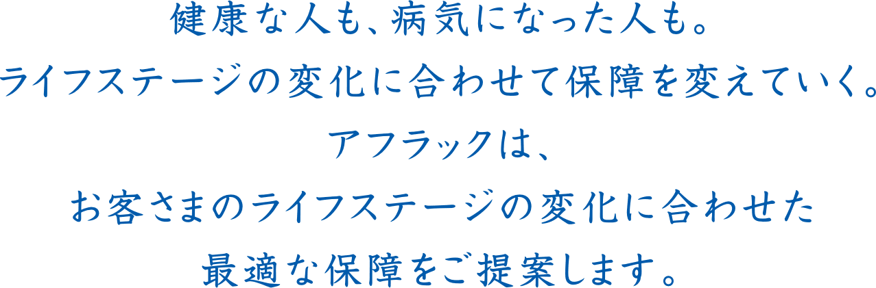 健康な人も、病気になった人も。ライフステージの変化に合わせて保障を変えていく。アフラックは、お客さまのライフステージの変化に合わせた最適な保障をご提案します。