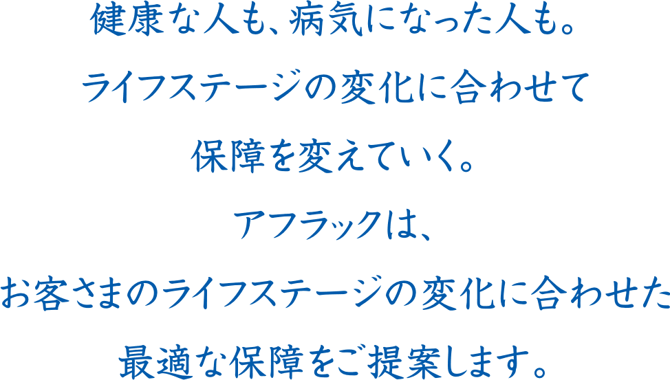 健康な人も、病気になった人も。ライフステージの変化に合わせて保障を変えていく。アフラックは、お客さまのライフステージの変化に合わせた最適な保障をご提案します。