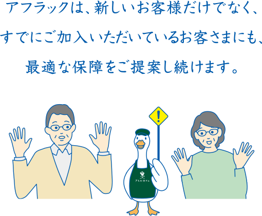 アフラックは、新しいお客様だけでなく、すでにご加入いただいているお客さまにも、最適な保障をご提案し続けます。カフェダック