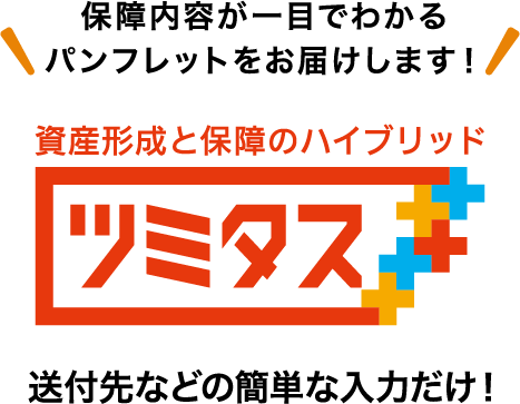 保障内容が一目でわかるパンフレットをお届けします！ 資産形成と保障のハイブリッド ツミタス 送付先などの簡単な入力だけ！