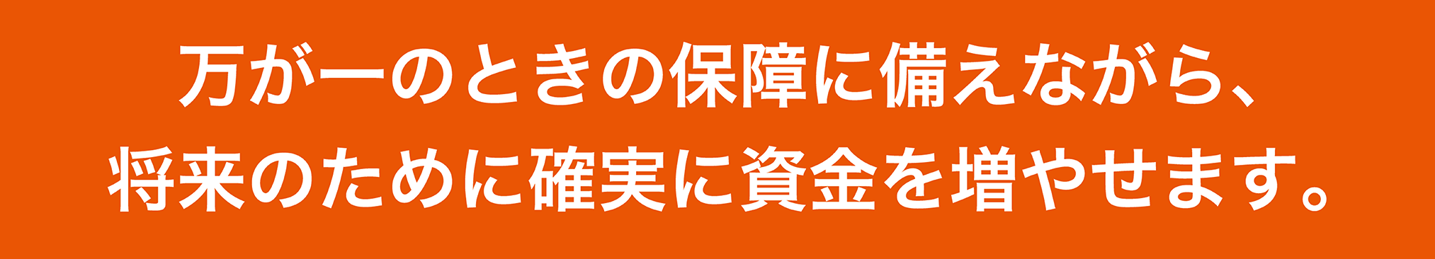 万が一のときの保障に備えながら、将来のために確実に資金を増やせます。