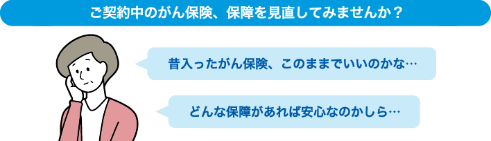 ご契約中のがん保険、保障を見直してみませんか？ 昔入ったがん保険、このままでいいのかな… どんな保障があれば安心なのかしら…