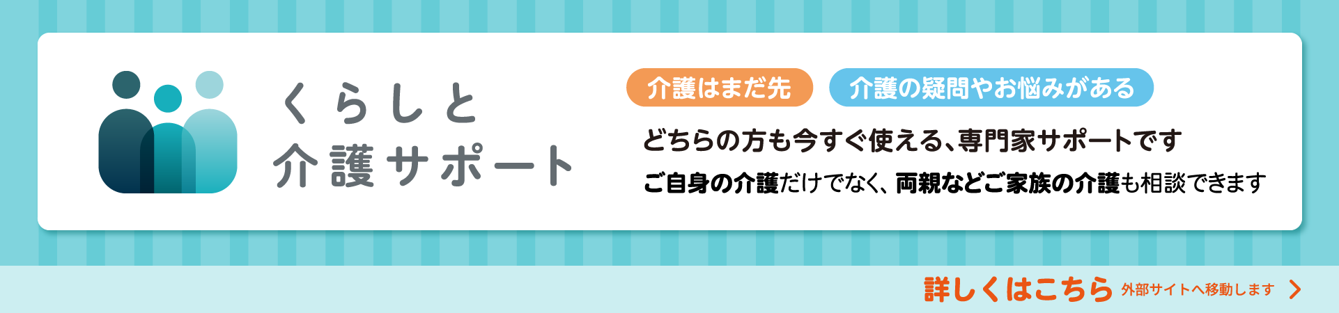 介護はまだ先 介護の疑問やお悩みがある どちらの方も今すぐ使える、専門家サポートです ご自身の介護だけではなく、両親などご家族の介護も相談できます 詳しくはこちら 外部サイトへ移動します