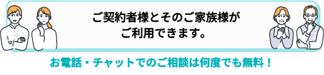 ご契約者様とそのご家族様がご利用できます。お電話・チャットでのご相談は何度でも無料！