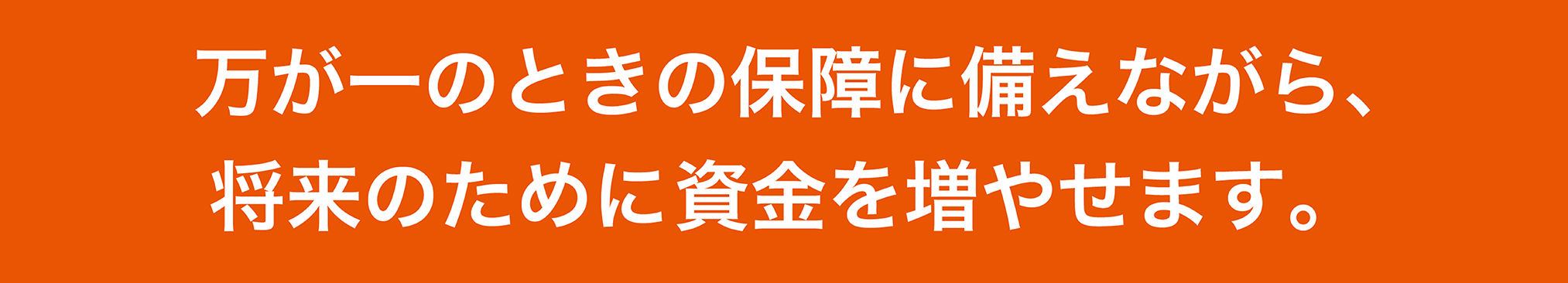 万が一のときの保障に備えながら、将来のために資金を増やせます。