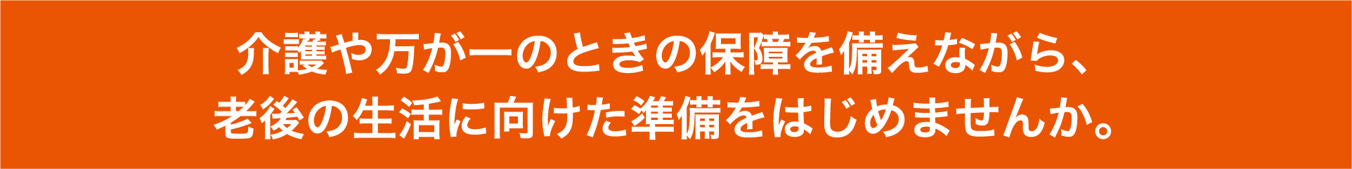 介護や万が一のときの保障を備えながら、老後の生活に向けた準備をはじめませんか。