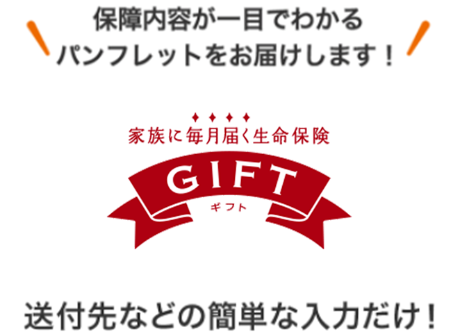 保障内容が一目でわかるパンフレットをお届けします！ 家族に毎月届く生命保険 GIFT 送付先などの簡単な入力だけ！