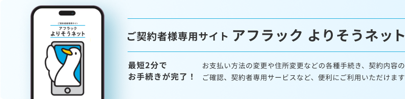 ご契約者様専用サイト アフラック よりそうネット ダック ご契約者様専用サイト アフラック よりそうネット 最短2分でお手続きが完了！ お支払い方法の変更や住所変更などの各種手続き、契約内容のご確認、契約者専用サービスなど、便利にご利用いただけます 
