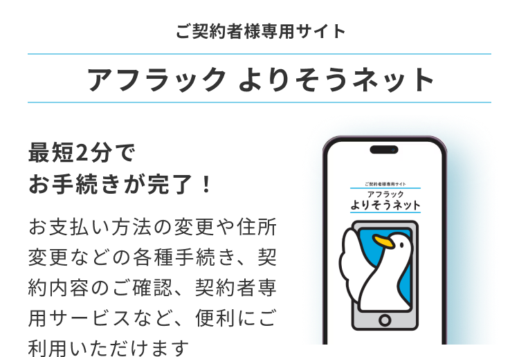ご契約者様専用サイト アフラック よりそうネット ダック ご契約者様専用サイト アフラック よりそうネット 最短2分でお手続きが完了！ お支払い方法の変更や住所変更などの各種手続き、契約内容のご確認、契約者専用サービスなど、便利にご利用いただけます 