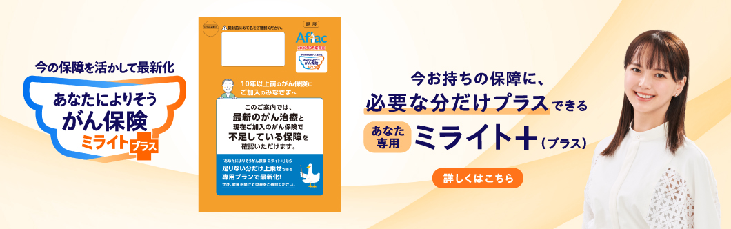 今の保障を活かして最新化 あなたによりそうがん保険 ミライト＋（プラス） 今お持ちの保障に、必要な分だけプラスできる あなた専用 ミライト＋（プラス） オレンジ色の封筒 多部未華子さん 詳しくはこちら